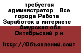 требуется администратор - Все города Работа » Заработок в интернете   . Амурская обл.,Октябрьский р-н